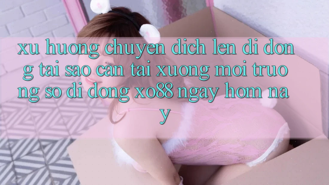 Xu Hướng Chuyển Dịch Lên Di Động: Tại Sao Cần Tải xuống Môi trường số di động XO88 Ngay Hôm Nay?