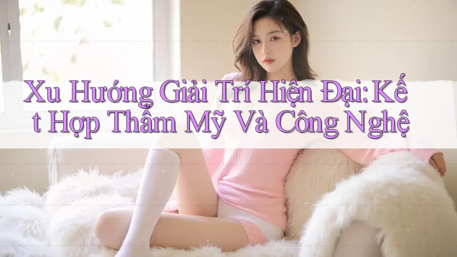 Xu Hướng Giải Trí Hiện Đại: Kết Hợp Thẩm Mỹ Và Công Nghệ