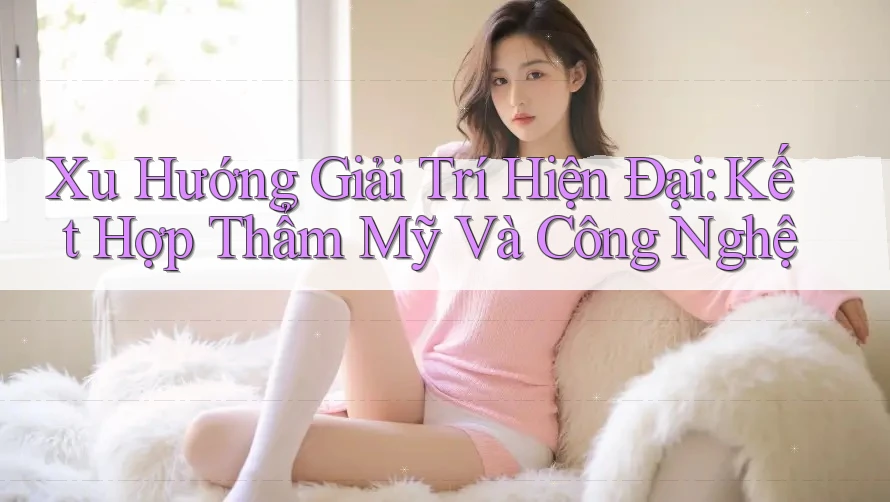 Xu Hướng Giải Trí Hiện Đại: Kết Hợp Thẩm Mỹ Và Công Nghệ