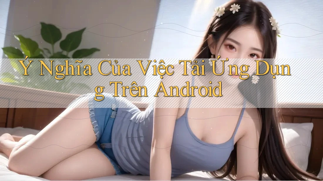 Ý Nghĩa Của Việc Tải Ứng Dụng Trên Android Ý Nghĩa Của Việc Tải Ứng Dụng Trên Android